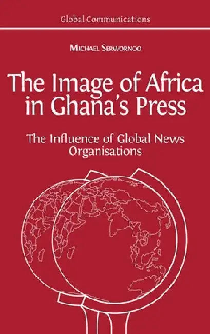 The Image of Africa in Ghana's Press: The Influence of International News Agencies by Michael Serwornoo