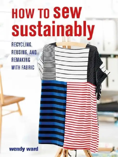 A Guide to Sustainable Sewing: How to Recycle, Reuse, and Refashion with Fabric by Wendy Ward