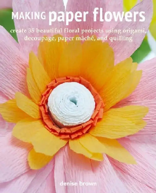 Making Paper Flowers: Create 35 Beautiful Floral Projects Using Origami, Decoupage, Paper Mâché, and Quilling by Denise Brown