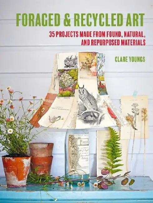 Foraged and Recycled Art: 35 Projects Made from Found, Natural, and Repurposed Materials by Clare Youngs