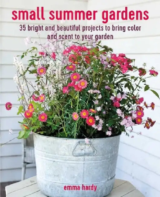 Small Summer Gardens: 35 Bright and Beautiful Projects to Bring Color and Scent to Your Garden by Emma Hardy