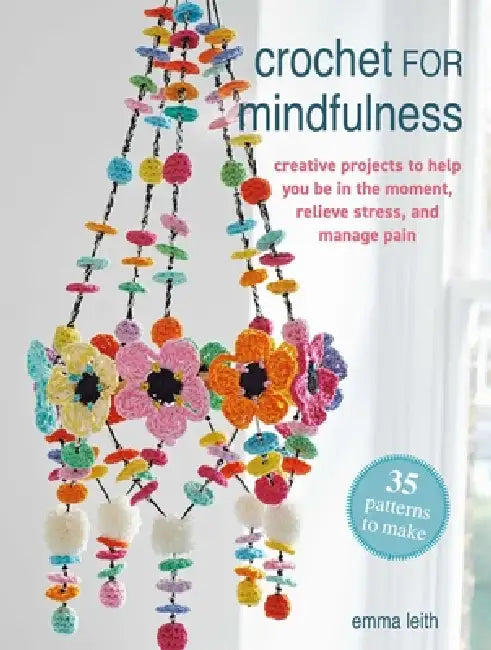 Crochet for Mindfulness: 35 Patterns to Make: Creative Projects to Help You Be in the Moment, Relieve Stress, and Manage Pain by Emma Leith