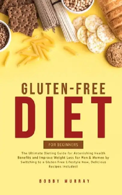 Gluten-Free Diet for Beginners: The Ultimate Dieting Guide for Astonishing Health Benefits and Improving Weight Loss for Men & Women by Switching to a by Bobby Murray