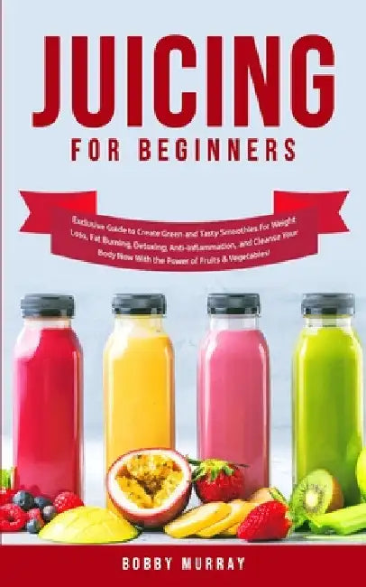 Juicing for Beginners: Exclusive Guide to Create Green and Tasty Smoothies for Weight Loss, Fat Burning, Detoxing, Anti-Inflammation, and Cleanse Your by Bobby Murray
