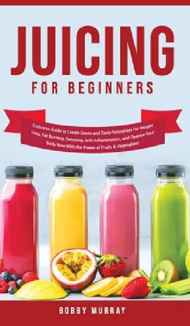 Juicing for Beginners: Exclusive Guide to Create Green and Tasty Smoothies for Weight Loss, Fat Burning, Detoxing, Anti-Inflammation, and Cleanse Your by Bobby Murray