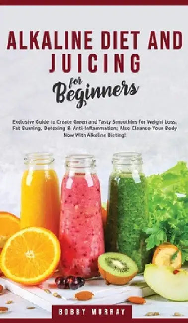 Alkaline Diet and Juicing for Beginners: Exclusive Guide to Create Green and Tasty Smoothies for Weight Loss, Fat Burning, Detoxing & Anti-Inflammatio by Bobby Murray