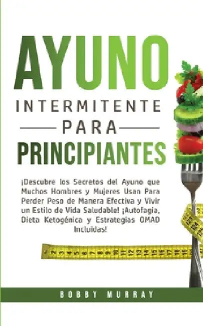 Ayuno Intermitente Para Principiantes: ¡Descubre los Secretos del Ayuno que muchos hombres y mujeres usan para perder peso de manera efectiva y vivir by Bobby Murray