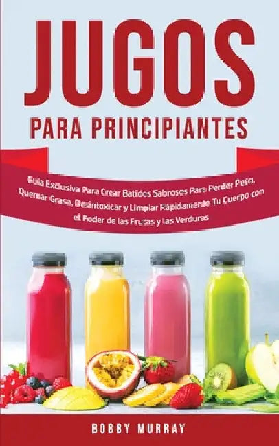 Jugos Para Principiantes: Guía Exclusiva para Crear Batidos Sabrosos para Perder Peso, Quemar Grasa, Desintoxicar y Limpiar Rápidamente Tu Cuerpo con by Bobby Murray