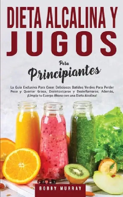 Dieta Alcalina y Jugos Para Principiantes: La Guía exclusiva para crear deliciosos Batidos Verdes para Perder Peso y Quemar Grasa, Desintoxicarse y De by Bobby Murray