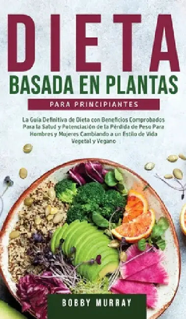 Dieta Basada en Plantas Para Principiantes: La Guía Definitiva de Dieta con Beneficios Comprobados para la Salud y Potenciación de la Pérdida de Peso by Bobby Murray