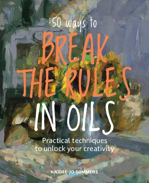 50 Ways to Break the Rules in Oils: Practical Techniques to Unlock Your Creativity by Haidee-Jo Summers