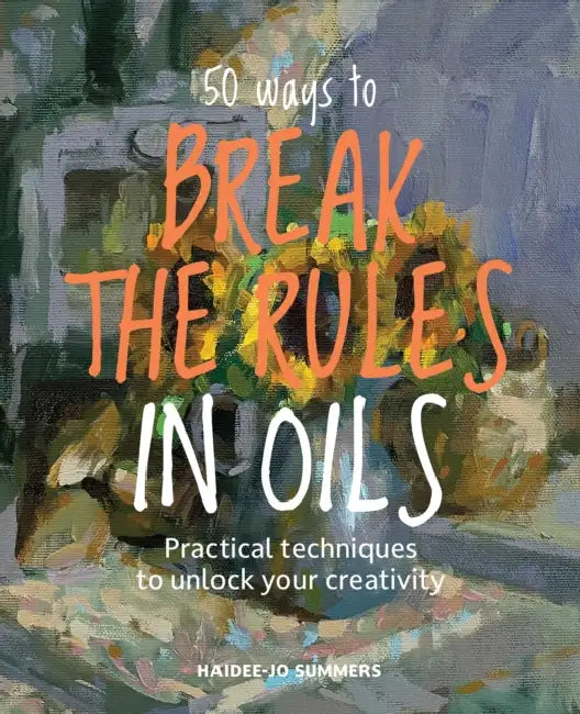 50 Ways to Break the Rules in Oils: Practical Techniques to Unlock Your Creativity by Haidee-Jo Summers