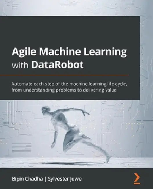 Agile Machine Learning with DataRobot: Automate each step of the machine learning life cycle, from understanding problems to delivering value by Bipin Chadha