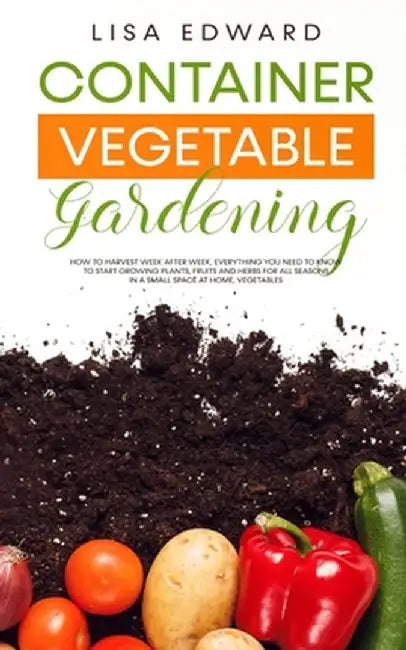 Container Vegetable Gardening: How to Harvest Week After Week, Everything You Need to Know to Start Growing Plants, Fruits and Herbs for All Seasons by Lisa Edward