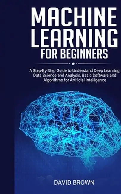 Machine Learning for Beginners: A Step-By-Step Guide to Understand Deep Learning, Data Science and Analysis, Basic Software and Algorithms for Artific by David Brown
