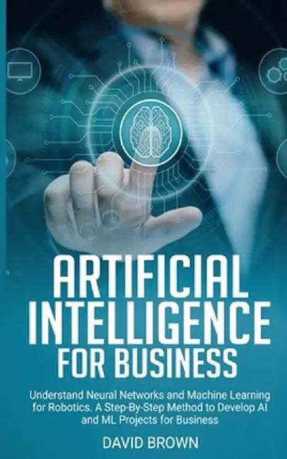 Artificial Intelligence for Business: Understand Neural Networks and Machine Learning for Robotics. A Step-By-Step Method to Develop AI and Ml Project by David Brown