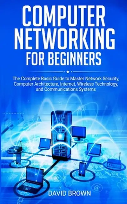 Computer Networking for Beginners: The Complete Basic Guide to Master Network Security, Computer Architecture, Internet, Wireless Technology, and Comm by David Brown