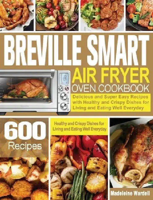 Breville Smart Air Fryer Oven Cookbook: 600 Delicious and Super Easy Recipes with Healthy and Crispy Dishes for Living and Eating Well Everyday by Madeleine Wardell