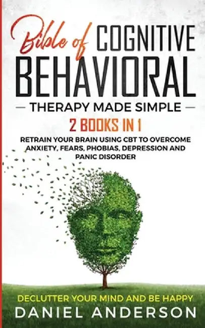 The Bible of Cognitive Behavioral Therapy Made Simple: 2 books in 1: Retrain Your Brain Using CBT to Overcome Anxiety, Fears, Phobias, Depression and by Daniel Anderson