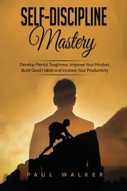 Self-Discipline Mastery: Develop Mental Toughness, Improve Your Mindset, Build Good Habits and Increase Your Productivity by Paul Walker