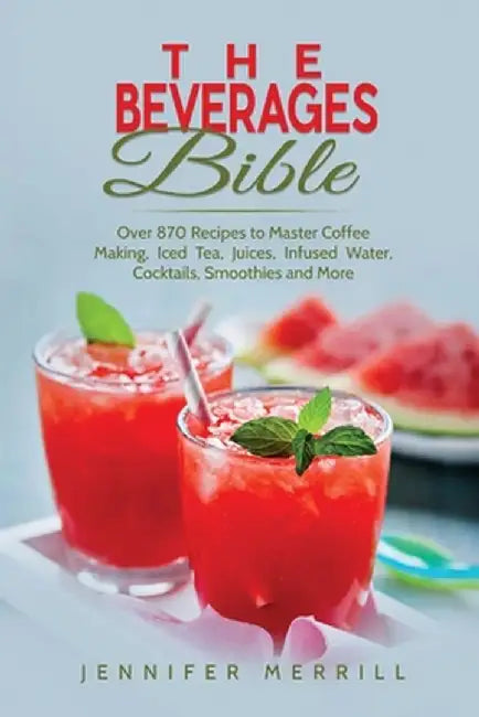 The Beverages Bible: Over 870 Recipes to Master Coffee Making, Iced Tea, Juices, Infused Water, Cocktails, Smoothies and More by Jennifer Merrill