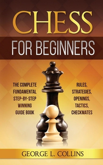 Chess for Beginners: The Complete Fundamental Step-By-Step Winning Guide Book. Rules, Strategies, Openings, Tactics, Checkmates by George L. Collins