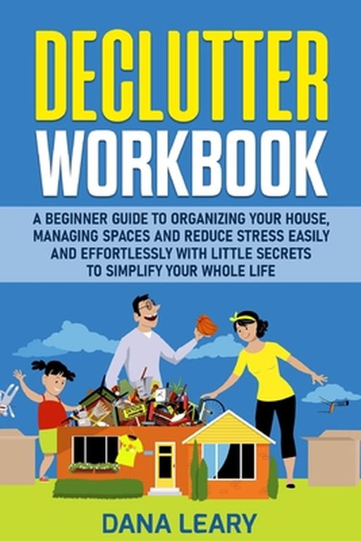 Declutter Workbook: A Beginner Guide to Organizing your House, Managing Spaces and Reduce Stress Easily and Effortlessly with Little Secre by Dana Leary