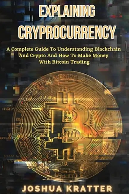 Explaining Cryptocurrency: A Complete Guide To Understanding Blockchain And Cryptos And How to Make Money With Bitcoin Trading by Joshua Kratter