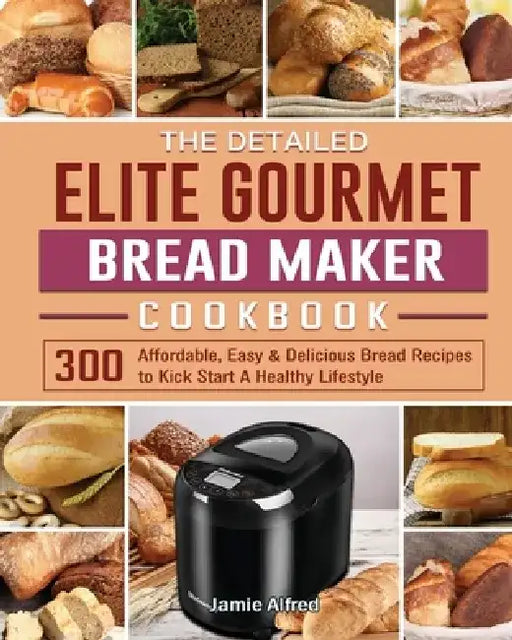 The Detailed Elite Gourmet Bread Maker Cookbook: 300 Affordable, Easy & Delicious Bread Recipes to Kick Start A Healthy Lifestyle by Jamie Alfred