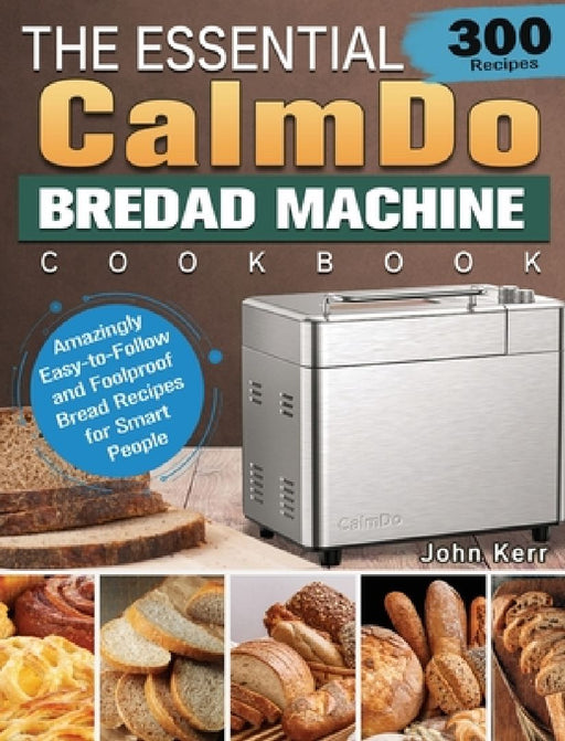 The Essential CalmDo Bread Machine Cookbook: 300 Amazingly Easy-to-Follow and Foolproof Bread Recipes for Smart People by John Kerr
