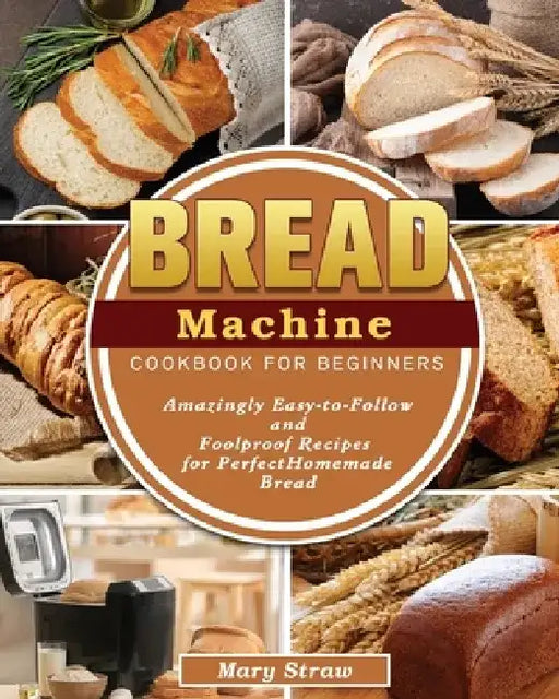 Bread Machine Cookbook for Beginners: Amazingly Easy-to-Follow and Foolproof Recipes for Perfect Homemade Bread by Mary Straw