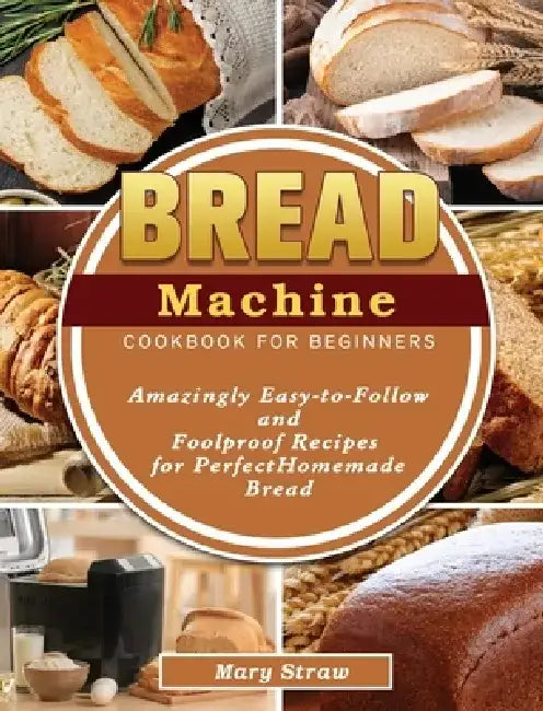 Bread Machine Cookbook for Beginners: Amazingly Easy-to-Follow and Foolproof Recipes for Perfect Homemade Bread by Mary Straw