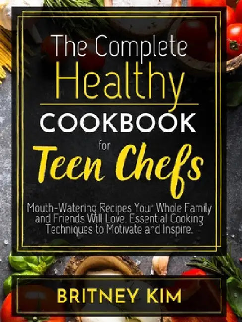The Complete Healthy Cookbook For Teen Chefs: Mouth-Watering Recipes Your Whole Family and Friends Will Love. Essential Cooking Techniques to Motivate by Britney Kim