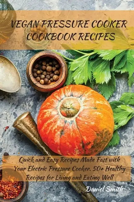 Vegan Pressure Cooker Cookbook Recipes: Quick and Easy Recipes Made Fast with Your Electric Pressure Cooker. 50+ Healthy Recipes for Living and Eating by Daniel Smith