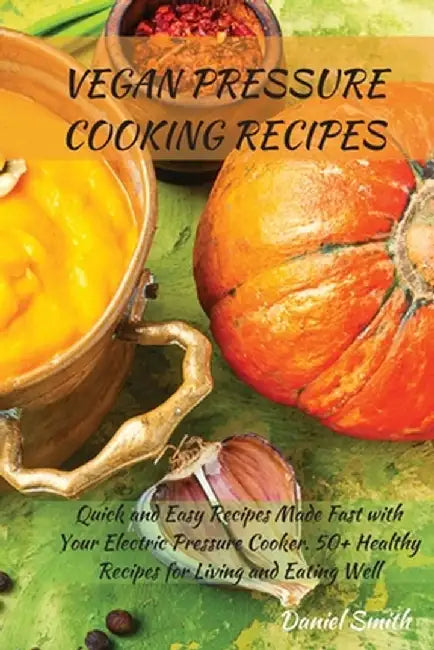 Vegan Pressure Cooking Recipes: Quick and Easy Recipes Made Fast with Your Electric Pressure Cooker. 50+ Healthy Recipes for Living and Eating Well by Daniel Smith