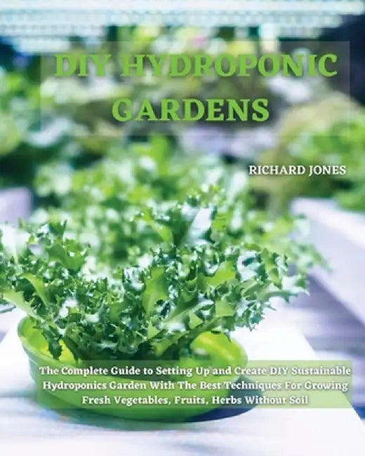 DIY Hydroponic Gardens: The Complete Guide to Setting Up and Create DIY Sustainable Hydroponics Garden With The Best Techniques For Growing Fr by Richard Jones