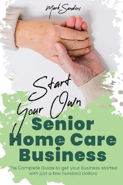 Start Your Own Senior Homecare Business: The Complete Guide to get Your Business Started with Just a Few Hundred Dollars by Mark Sanders