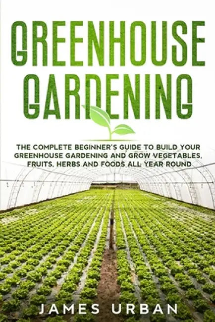 Greenhouse Gardening: The Complete Beginner's Guide to Build Your Greenhouse Gardening and Grow Vegetables, Fruits, Herbs and Foods All Year by James Urban