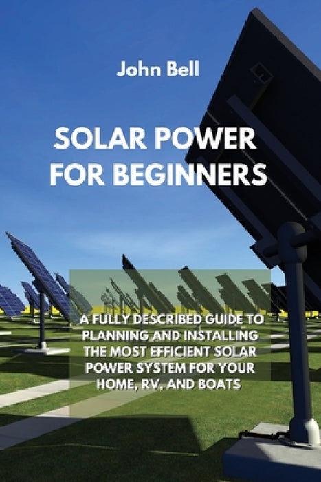 Solar Power for Beginners: A Fully Described Guide to Planning and Installing the Most Efficient Solar Power System for Your Home, Rv, and Boats by John Bell