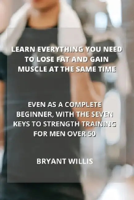 Learn Everything You Need to Lose Fat and Gain Muscle at the Same Time: Even as a Complete Beginner, with the Seven Keys to Strength Training for Men by Bryant Willis