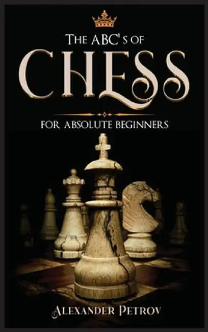 The ABC's of Chess for Absolute Beginners: The Definitive Guide to Chess Strategies, Openings, and Etiquette. by Alexander Petrov
