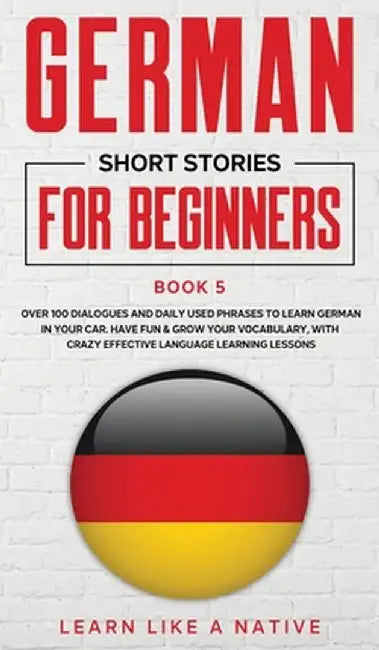 German Short Stories for Beginners Book 5: Over 100 Dialogues and Daily Used Phrases to Learn German in Your Car. Have Fun & Grow Your Vocabulary, wit by Learn Like a Native