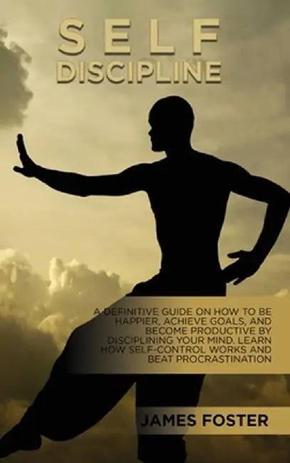 Self-Discipline: A Definitive Guide On How To Be Happier, Achieve Goals, And Become Productive By Disciplining Your Mind. Learn How Sel by James Foster