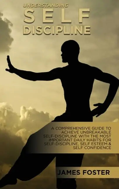 Understanding Self- Discipline: A Comprehensive Guide To Achieve Unbreakable Self-Discipline With The Most Important Daily Habits For Self- Discipline by James Foster
