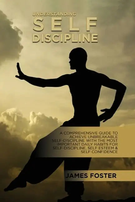 Understanding Self- Discipline: A Comprehensive Guide To Achieve Unbreakable Self-Discipline With The Most Important Daily Habits For Self- Discipline by James Foster