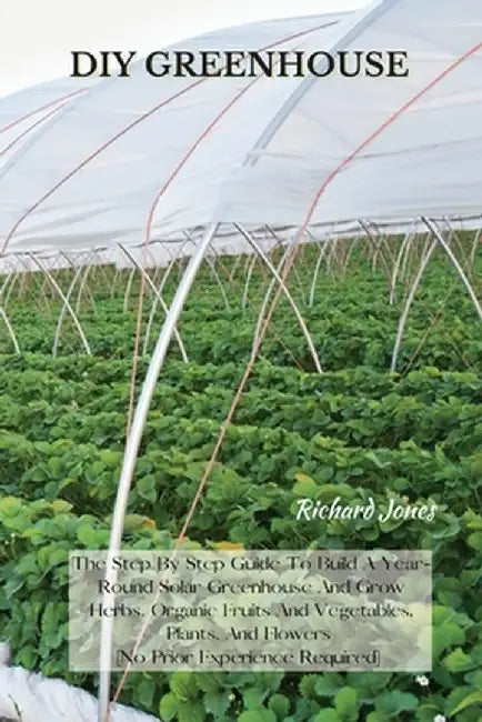 DIY Greenhouse: The Step By Step Guide To Build A Year-Round Solar Greenhouse And Grow Herbs, Organic Fruits And Vegetables, Plants, A by Richard Jones
