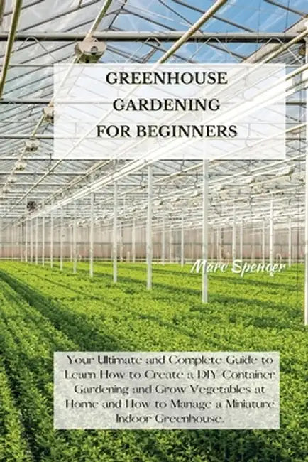 Greenhouse Gardening for Beginners: Your Ultimate and Complete Guide to Learn How to Create a DIY Container Gardening and Grow Vegetables at Home and by Marc Spencer