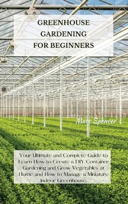 Greenhouse Gardening for Beginners: Your Ultimate and Complete Guide to Learn How to Create a DIY Container Gardening and Grow Vegetables at Home and by Marc Spencer