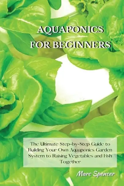 Aquaponics for Beginners: The Ultimate Step-by-Step Guide to Building Your Own Aquaponics Garden System to Raising Vegetables and Fish Together by Marc Spencer