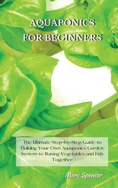 Aquaponics for Beginners: The Ultimate Step-by-Step Guide to Building Your Own Aquaponics Garden System to Raising Vegetables and Fish Together by Marc Spencer